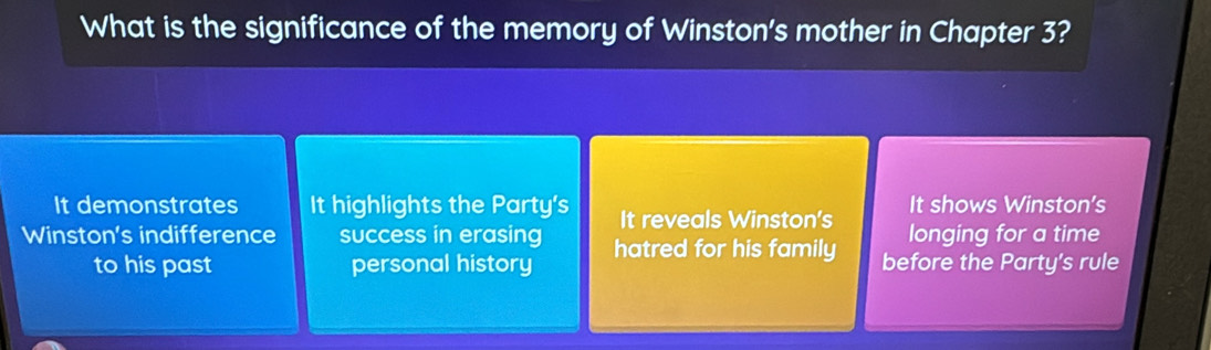 What is the significance of the memory of Winston's mother in Chapter 3?
It demonstrates It highlights the Party's It reveals Winston's It shows Winston's
Winston's indifference success in erasing hatred for his family longing for a time
to his past personal history before the Party's rule