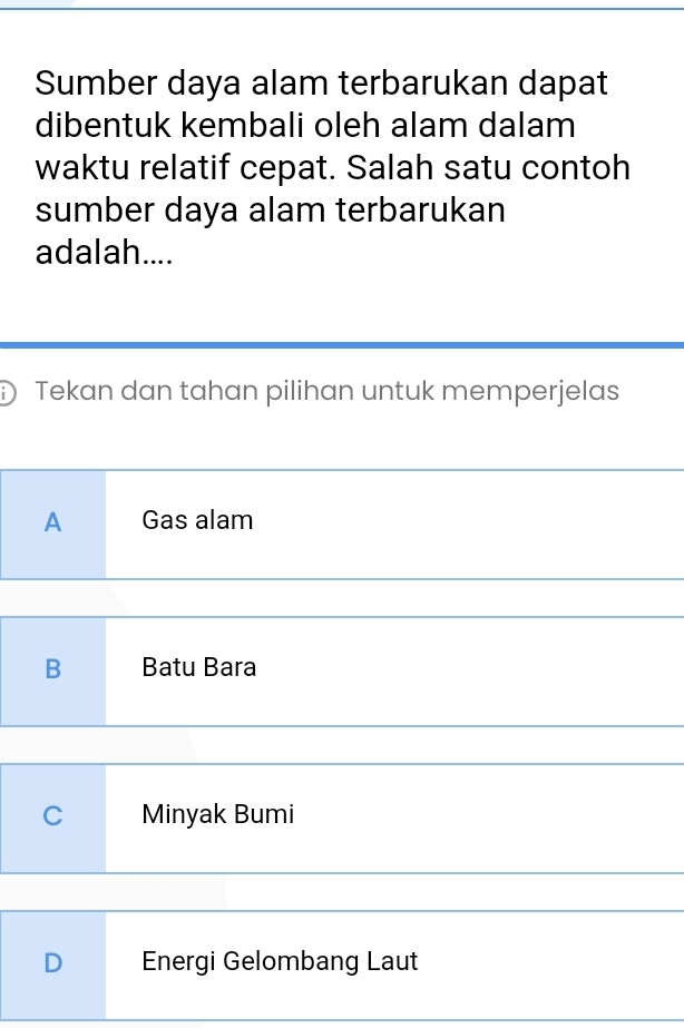 Sumber daya alam terbarukan dapat
dibentuk kembali oleh alam dalam
waktu relatif cepat. Salah satu contoh
sumber daya alam terbarukan
adalah....
Tekan dan tahan pilihan untuk memperjelas
A Gas alam
B Batu Bara
C Minyak Bumi
D Energi Gelombang Laut