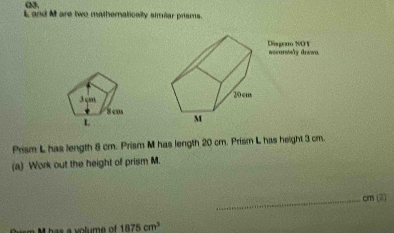 ω3.
L and M are two mathematically similar prisms. 
Diagram NOT 
accurstely drawn
3 cm
8 cm
L
Prism L has length 8 cm. Prism M has length 20 cm. Prism L has height 3 cm. 
(a) Work out the height of prism M. 
_ cm (2)
1875cm^3