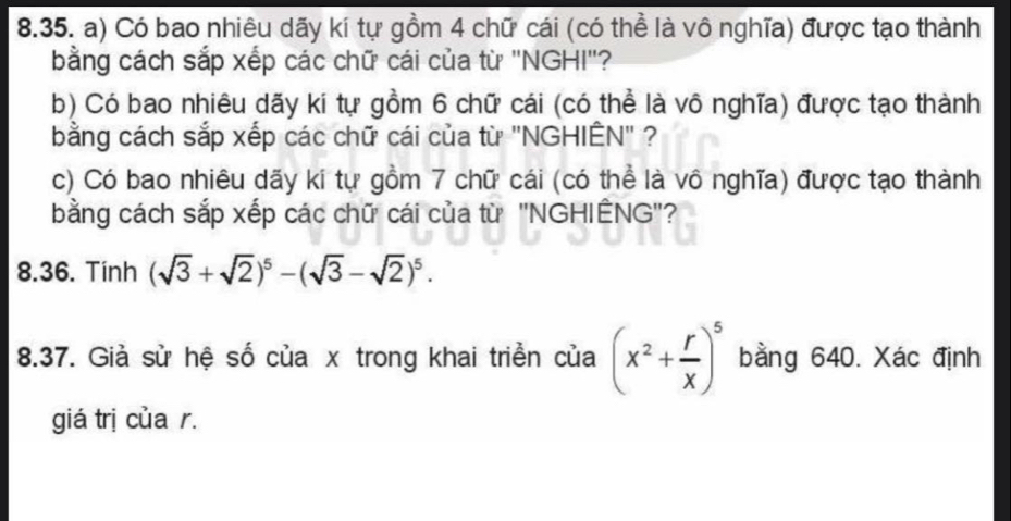 Có bao nhiêu dãy kí tự gồm 4 chữ cái (có thể là vô nghĩa) được tạo thành 
bằng cách sắp xếp các chữ cái của từ ''NGHI''? 
b) Có bao nhiêu dãy kí tự gồm 6 chữ cái (có thể là vô nghĩa) được tạo thành 
bằng cách sắp xếp các chữ cái của từ ''NGHIÊN' ? 
c) Có bao nhiêu dãy kí tự gồm 7 chữ cái (có thể là vô nghĩa) được tạo thành 
bằng cách sắp xếp các chữ cái của từ ''NGHIÊNG''? 
8.36. Tinh (sqrt(3)+sqrt(2))^5-(sqrt(3)-sqrt(2))^5. 
8.37. Giả sử hệ số của x trong khai triển của (x^2+ r/x )^5 bằng 640. Xác định 
giá trị của r.