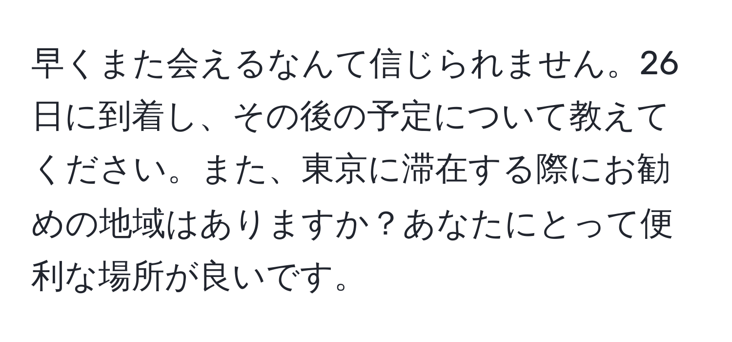 早くまた会えるなんて信じられません。26日に到着し、その後の予定について教えてください。また、東京に滞在する際にお勧めの地域はありますか？あなたにとって便利な場所が良いです。