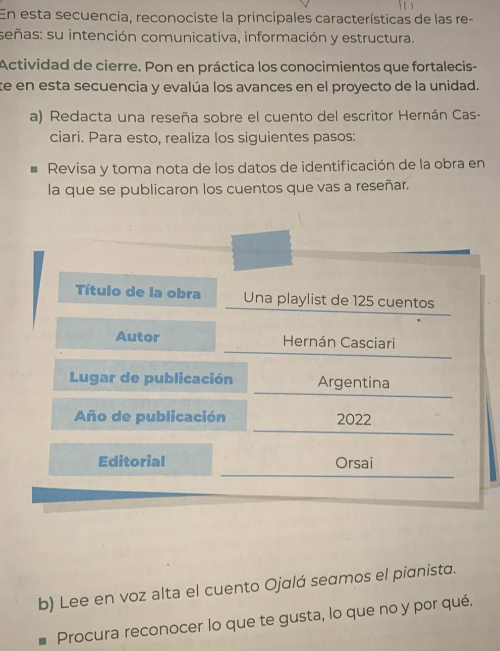 En esta secuencia, reconociste la principales características de las re- 
señas: su intención comunicativa, información y estructura. 
Actividad de cierre. Pon en práctica los conocimientos que fortalecis- 
te en esta secuencia y evalúa los avances en el proyecto de la unidad. 
a) Redacta una reseña sobre el cuento del escritor Hernán Cas- 
ciari. Para esto, realiza los siguientes pasos: 
Revisa y toma nota de los datos de identificación de la obra en 
la que se publicaron los cuentos que vas a reseñar. 
Título de la obra Una playlist de 125 cuentos 
Autor Hernán Casciari 
Lugar de publicación Argentina 
Año de publicación 2022 
Editorial Orsai 
b) Lee en voz alta el cuento Ojalá seamos el pianista. 
Procura reconocer lo que te gusta, lo que no y por qué.