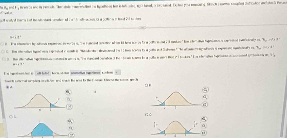 to H_0 grud ll_a in words and in symbols. Then determine whether the hypothesis test is left-tailed, night-tailed, or two-taited. Explain your reasoning. Sketch a normal sampling distribution and shade the an
P-valuo
golf analyst claims that the standard deviation of the 16 hole scores for a golfer is at least 2.3 strokes
a<23°
The alternative hypothesis expressed in words is, "the standard deviation of the 18 -hole scores for a golfer is not 2 3 strokes." The alternative hypothesis is expressed symbolicaly as, 71, a!= 23°
C. The alternative hypothesis expressed in words is, "the standard deviation of the 16 hole scores for a golfer is 2.5 strokes." The alternative hypothesis is expressed symbolically n_1 ''1,a=23''
0 The atternative hypothesis expressed in words is, "the standard deviation of the 18 hole scores for a golfer is more than 2.3 strokes." The alternative hypothesis is expressed symbolically es, "Hg
a>23°
The hypothesis lest is left-tailed because the alternative hypothesis contains
Sketch a normal sampling distribution and shade the area for the P -value. Choose the correct graph
i A
D.
○ C