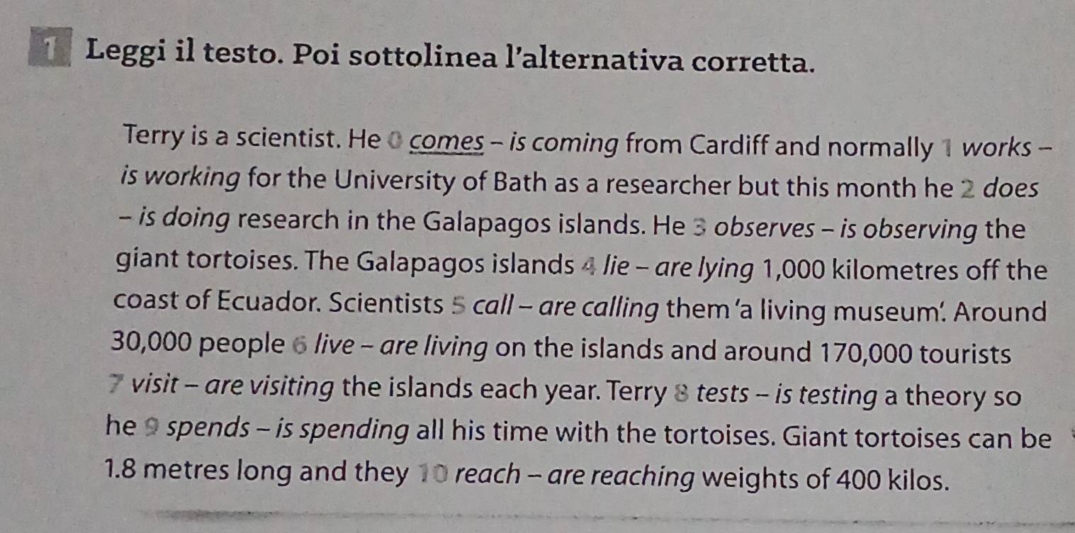 Leggi il testo. Poi sottolinea l’alternativa corretta. 
Terry is a scientist. He 0 comes - is coming from Cardiff and normally 1 works - 
is working for the University of Bath as a researcher but this month he 2 does 
- is doing research in the Galapagos islands. He 3 observes - is observing the 
giant tortoises. The Galapagos islands 4 lie - are lying 1,000 kilometres off the 
coast of Ecuador. Scientists 5 call - are calling them ‘a living museum’. Around
30,000 people 6 live - are living on the islands and around 170,000 tourists 
visit - are visiting the islands each year. Terry 8 tests - is testing a theory so 
he 9 spends - is spending all his time with the tortoises. Giant tortoises can be
1.8 metres long and they 10 reach - are reaching weights of 400 kilos.