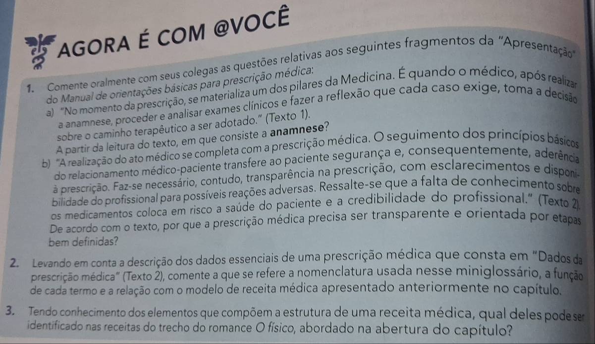 AGORA É COM @VOCÊ
1 Comente oralmente com seus colegas as questões relativas aos seguintes fragmentos da ''Apresentação
do Manual de orientações básicas para prescrição médica:
a) "No momento da prescrição, se materializa um dos pilares da Medicina. É quando o médico, após realizar
a anamnese, proceder e analisar exames clínicos e fazer a reflexão que cada caso exige, toma a decisão
sobre o caminho terapêutico a ser adotado.” (Texto 1).
A partir da leitura do texto, em que consiste a anamnese?
b 'A realização do ato médico se completa com a prescrição médica. O seguimento dos princípios básicos
do relacionamento médico-paciente transfere ao paciente segurança e, consequentemente, aderência
a prescrição. Faz-se necessário, contudo, transparência na prescrição, com esclarecimentos e disponi-
bilidade do profissional para possíveis reações adversas. Ressalte-se que a falta de conhecimento sobre
os medicamentos coloca em risco a saúde do paciente e a credibilidade do profissional." (Texto 2).
De acordo com o texto, por que a prescrição médica precisa ser transparente e orientada por etapas
bem definidas?
2. Levando em conta a descrição dos dados essenciais de uma prescrição médica que consta em "Dados da
prescrição médica" (Texto 2), comente a que se refere a nomenclatura usada nesse miniglossário, a função
de cada termo e a relação com o modelo de receita médica apresentado anteriormente no capítulo,
3. Tendo conhecimento dos elementos que compõem a estrutura de uma receita médica, qual deles pode sem
identificado nas receitas do trecho do romance O físico, abordado na abertura do capítulo?