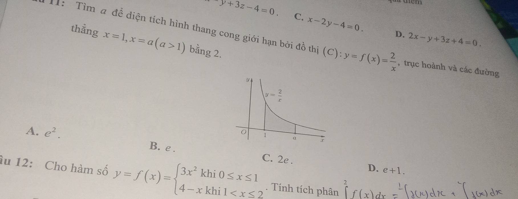 fuu dểm
y+3z-4=0. C. x-2y-4=0. D. 2x-y+3z+4=0.
1:  Tìm a để diện tích hình thang cong giới hạn bởi đồ thị (C):y=f(x)= 2/x  , trục hoành và các đường
thắng x=1,x=a(a>1) bằng 2.
A. e^2.
B. e . C. 2e .
D. e+1.
âu 12: Cho hàm số y=f(x)=beginarrayl 3x^2khi0≤ x≤ 1 4-xkhi1 . Tính tích phân ∈tlimits _a^2f(x)dx