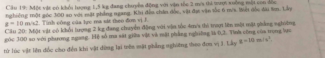 Một vật có khối lượng 1,5 kg đang chuyển động với vận tốc 2 m/s thì trượt xuồng một con dốc 
nghiêng một góc 300 so với mặt phẳng ngang. Khi đến chân dốc, vật đạt vận tốc 6 m/s. Biết dốc dài 8m. Lấy
g=10m/s2. Tính công của lực ma sát theo đơn vị J. 
Câu 20: Một vật có khối lượng 2 kg đang chuyển động với vận tốc 4m/s thì trượt lên một mặt phẳng nghiêng 
góc 300 so với phương ngang. Hệ số ma sát giữa vật và mặt phẳng nghiêng là 0, 2. Tính công của trọng lực 
từ lúc vật lên đốc cho đến khi vật dừng lại trên mặt phẳng nghiêng theo đơn vị J. Lấy g=10m/s^2.