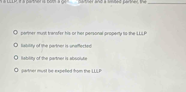 a LLLP, if a partner is both a gen partner and a limited partner, the_
partner must transfer his or her personal property to the LLLP
liability of the partner is unaffected
liability of the partner is absolute
partner must be expelled from the LLLP