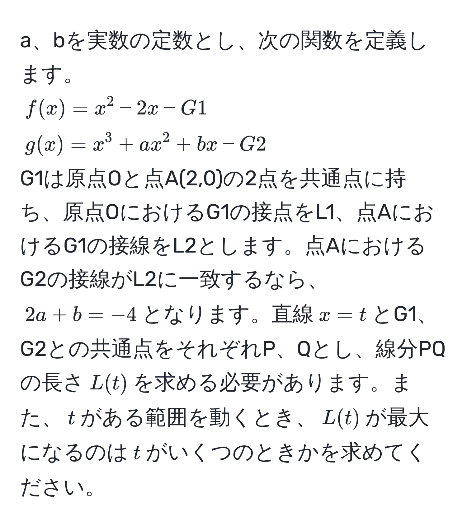 a、bを実数の定数とし、次の関数を定義します。  
$f(x) = x^2 - 2x - G1$  
$g(x) = x^3 + ax^2 + bx - G2$  
G1は原点Oと点A(2,0)の2点を共通点に持ち、原点OにおけるG1の接点をL1、点AにおけるG1の接線をL2とします。点AにおけるG2の接線がL2に一致するなら、$2a + b = -4$となります。直線$x = t$とG1、G2との共通点をそれぞれP、Qとし、線分PQの長さ$L(t)$を求める必要があります。また、$t$がある範囲を動くとき、$L(t)$が最大になるのは$t$がいくつのときかを求めてください。