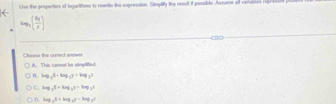 Use the properties of logarithms to rewrite the expression. Simplify the result if possible. Assume all variables repre sen log _3( 8y/x )
Choose the correct answer.
A. This cannot be simplified
B. log _38· log _3y+log _3z
C. log _36+log _3y+log _3z
D. log _35+log _3y-log _3z