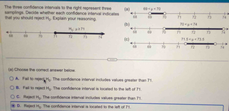 The three confidence intervals to the right represent three 
samplings. Decide whether each confidence interval indicates
that you should reject H_0. Explain your reasoning.
(a) Choose the correct answer below.
A. Fail to reject H_0. The confidence interval includes values greater than 71.
B. Fail to reject H_0. The confidence interval is located to the left of 71.
C. Reject H_0 The confidence interval includes values greater than 71.
D. Reject H_0. The confidence interval is located to the left of 71.