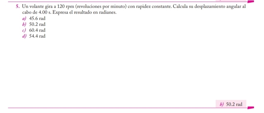 Un volante gira a 120 rpm (revoluciones por minuto) con rapidez constante. Calcula su desplazamiento angular al
cabo de 4.00 s. Expresa el resultado en radianes.
a) 45.6 rad
b) 50.2 rad
c 60.4 rad
d) 54.4 rad
b) 50.2 rad