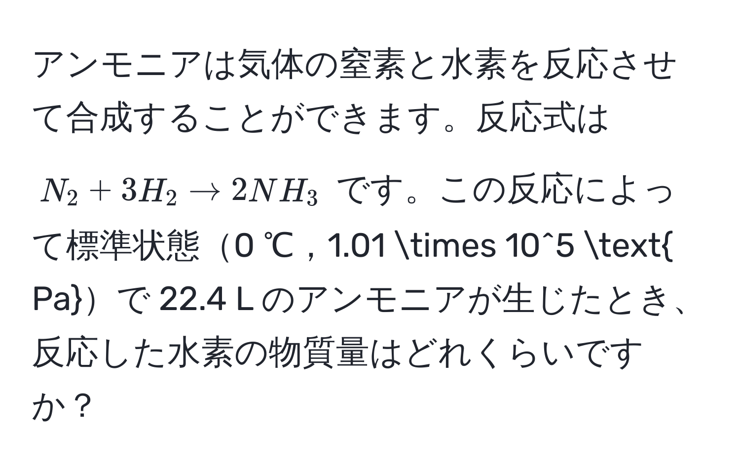 アンモニアは気体の窒素と水素を反応させて合成することができます。反応式は $N_2 + 3H_2 arrow 2NH_3$ です。この反応によって標準状態0 ℃，1.01 * 10^(5  Pa)で 22.4 L のアンモニアが生じたとき、反応した水素の物質量はどれくらいですか？