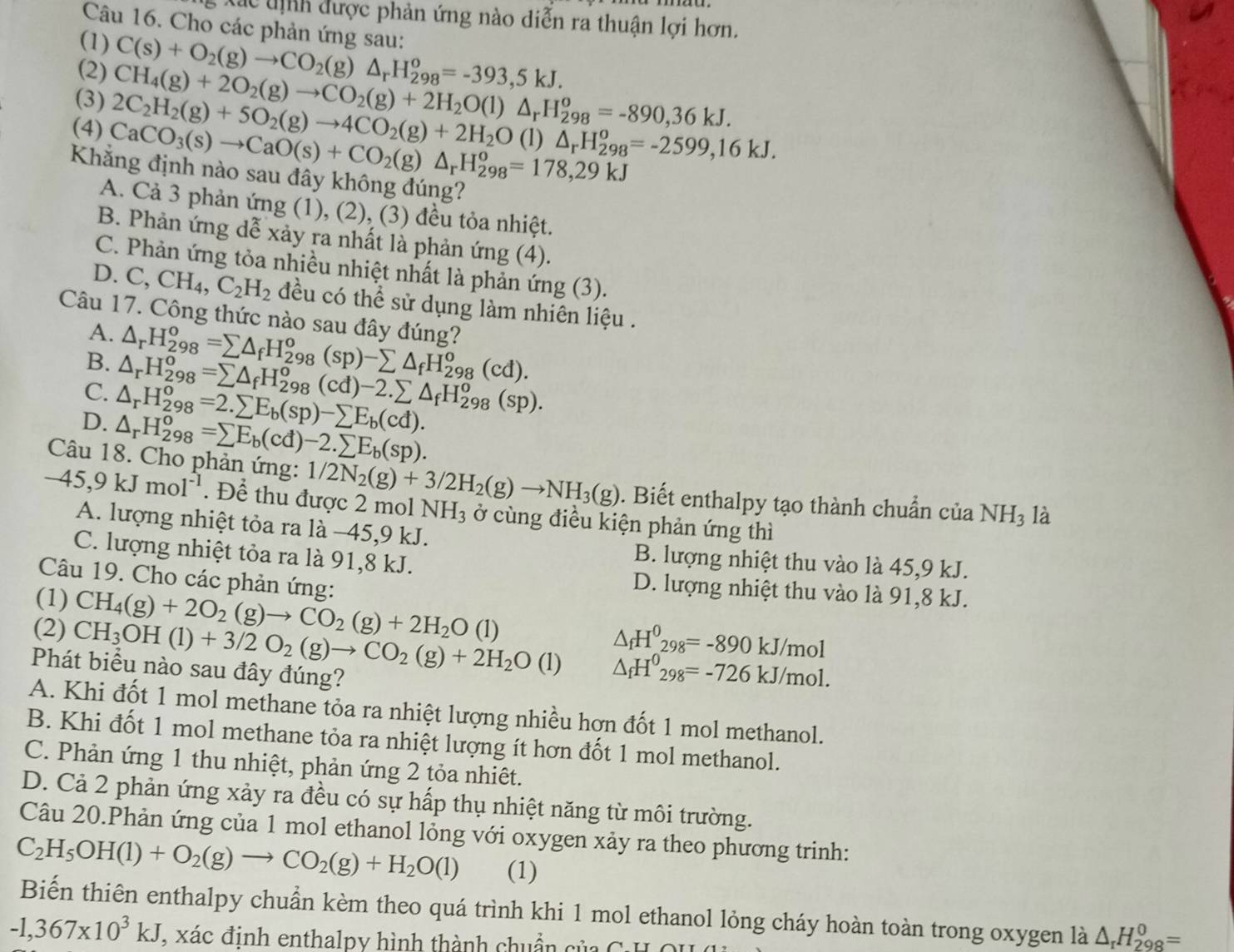 á c tnh được phản ứng nào diễn ra thuận lợi hơn.
Câu 16. Cho các phản ứng sau:
(1) C(s)+O_2(g)to CO_2(g) △ _rH_(298)^o=-393,5kJ.
(2) CH_4(g)+2O_2(g)to CO_2(g)+2H_2O(l)△ _rH_(298)^o=-890,36kJ.
(3) 2C_2H_2(g)+5O_2(g)to 4CO_2(g)+2H_2O(l)△ _rH_(298)^o=-2599,16kJ.
(4) CaCO_3(s)to CaO(s)+CO_2(g)△ _rH_(298)^o=178,29kJ
Khắng định nào sau đây không đúng?
A. Cả 3 phản ứng (1), (2), (3) đều tỏa nhiệt.
B. Phản ứng dễ xảy ra nhất là phản ứng (4).
C. Phản ứng tỏa nhiều nhiệt nhất là phản ứng (3).
D. C,CH_4,C_2H_2 đều có thể sử dụng làm nhiên liệu .
Câu 17. Công thức nào sau đây đúng?
A. △ _rH_(298)^o=sumlimits △ _fH_(298)^o(sp)-sumlimits △ _fH_(298)^o(cd).
B. △ _rH_(298)^o=sumlimits △ _fH_(298)^o(cd)-2.sumlimits △ _fH_(298)^o(sp).
C. △ _rH_(298)^o=2.sumlimits E_b(sp)-sumlimits E_b(cd).
D. △ _rH_(298)^o=sumlimits E_b(cd)-2.sumlimits E_b(sp).
Câu 18. Cho phản ứng: 1/2N_2(g)+3/2H_2(g)to NH_3(g). Biết enthalpy tạo thành chuẩn của NH_3 là
-45,9kJmol^(-1). Để thu được 2 mol NH₃ ở cùng điều kiện phản ứng thì
A. lượng nhiệt tỏa ra là −45,9 kJ.
C. lượng nhiệt tỏa ra là 91,8 kJ.
B. lượng nhiệt thu vào là 45,9 kJ.
Câu 19. Cho các phản ứng:
(1) CH_4(g)+2O_2(g)to CO_2(g)+2H_2O(l)
D. lượng nhiệt thu vào là 91,8 kJ.
△ _fH^0_298=-890kJ/mol
(2) CH_3OH(l)+3/2O_2(g)to CO_2(g)+2H_2O(l) △ _fH^0_298=-726kJ/mol.
Phát biểu nào sau đây đúng?
A. Khi đốt 1 mol methane tỏa ra nhiệt lượng nhiều hợn đốt 1 mol methanol.
B. Khi đốt 1 mol methane tỏa ra nhiệt lượng ít hơn đốt 1 mol methanol.
C. Phản ứng 1 thu nhiệt, phản ứng 2 tỏa nhiêt.
D. Cả 2 phản ứng xảy ra đều có sự hấp thụ nhiệt năng từ môi trường.
Câu 20.Phản ứng của 1 mol ethanol lỏng với oxygen xảy ra theo phương trinh:
C_2H_5OH(l)+O_2(g)to CO_2(g)+H_2O(l) (1)
Biến thiên enthalpy chuẩn kèm theo quá trình khi 1 mol ethanol lỏng cháy hoàn toàn trong oxygen là △ _rH_(298)^0=
-1,367* 10^3kJ , xác đinh enthalpy hình thành chuẩn của C:HO