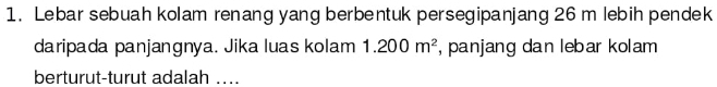 Lebar sebuah kolam renang yang berbentuk persegipanjang 26 m lebih pendek 
daripada panjangnya. Jika luas kolam 1.200m^2 , panjang dan lebar kolam 
berturut-turut adalah ....