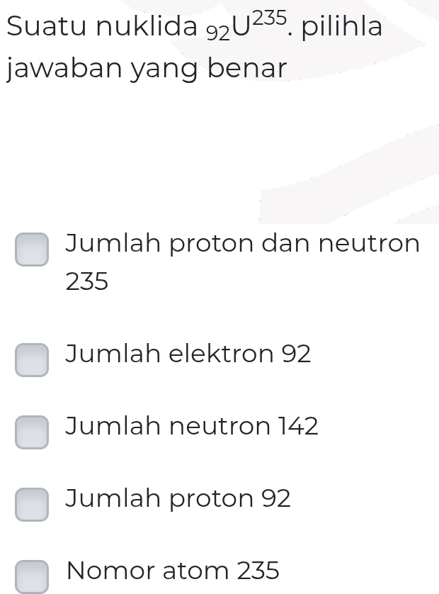 Suatu nuklida 92U^(235) pilihla
jawaban yang benar
Jumlah proton dan neutron
235
Jumlah elektron 92
Jumlah neutron 142
Jumlah proton 92
Nomor atom 235