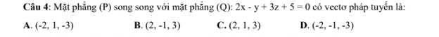 Mặt phẳng (P) song song với mặt phẳng (Q): 2x-y+3z+5=0 có vectơ pháp tuyển là:
A. (-2,1,-3) B. (2,-1,3) C. (2,1,3) D. (-2,-1,-3)