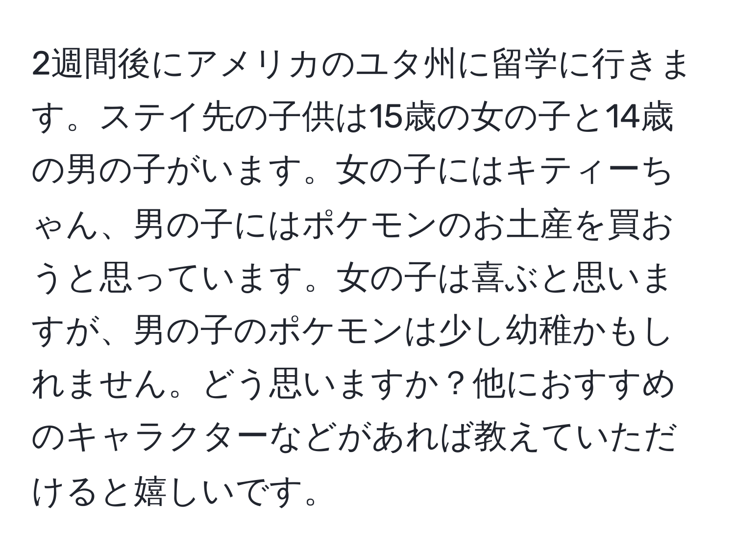 2週間後にアメリカのユタ州に留学に行きます。ステイ先の子供は15歳の女の子と14歳の男の子がいます。女の子にはキティーちゃん、男の子にはポケモンのお土産を買おうと思っています。女の子は喜ぶと思いますが、男の子のポケモンは少し幼稚かもしれません。どう思いますか？他におすすめのキャラクターなどがあれば教えていただけると嬉しいです。