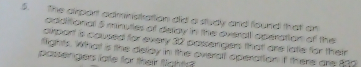 The airport adminiskation did a sudy and found that an 
additional 5 minutles of delay in the overall operation of the 
airport is caused for every 32 passenges that! are late for their 
flights. What is the delay in the overall operation if there are $00
passengers latle for their fight?