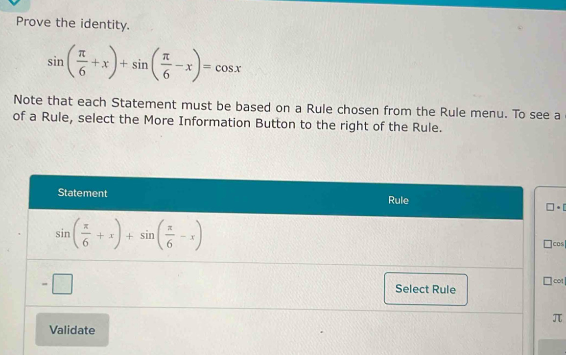 Prove the identity.
sin ( π /6 +x)+sin ( π /6 -x)=cos x
Note that each Statement must be based on a Rule chosen from the Rule menu. To see a
of a Rule, select the More Information Button to the right of the Rule.
· [
os
ot 
π