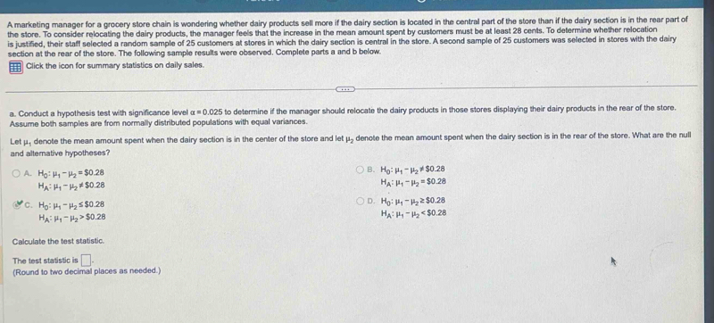 A marketing manager for a grocery store chain is wondering whether dairy products sell more if the dairy section is located in the central part of the store than if the dairy section is in the rear part of
the store. To consider relocating the dairy products, the manager feels that the increase in the mean amount spent by customers must be at least 28 cents. To determine whether relocation
is justified, their staff selected a random sample of 25 customers at stores in which the dairy section is central in the store. A second sample of 25 customers was selected in stores with the dairy
section at the rear of the store. The following sample results were observed. Complete parts a and b below.
Click the icon for summary statistics on daily sales.
a. Conduct a hypothesis test with significance level alpha =0.025 to determine if the manager should relocate the dairy products in those stores displaying their dairy products in the rear of the store.
Assume both samples are from normally distributed populations with equal variances.
Let μ. denote the mean amount spent when the dairy section is in the center of the store and let mu _2 denote the mean amount spent when the dairy section is in the rear of the store. What are the null
and alternative hypotheses?
A. H_0:mu _1-mu _2=$0.28
B. H_0:mu _1-mu _2!= $0.28
H_A:mu _1-mu _2!= $0.28
H_A:mu _1-mu _2=$0.28
D. H_0:mu _1-mu _2≥ $0.28
C. H_0:mu _1-mu _2≤ $0.28 H_A:mu _1-mu _2
H_A:mu _1-mu _2>$0.28
Calculate the test statistic.
The test statistic is □. 
(Round to two decimal places as needed.)