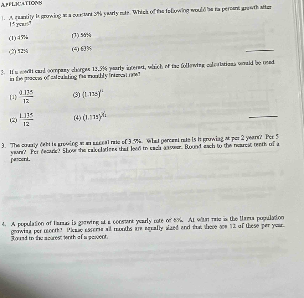 Applications
1. A quantity is growing at a constant 3% yearly rate. Which of the following would be its percent growth after
15 years?
(1) 45% (3) 56%
(2) 52% (4) 63%
_
2. If a credit card company charges 13.5% yearly interest, which of the following calculations would be used
in the process of calculating the monthly interest rate?
(1)  (0.135)/12  (3) (1.135)^12
(2)  (1.135)/12  (4) (1.135)^1/12
_
3. The county debt is growing at an annual rate of 3.5%. What percent rate is it growing at per 2 years? Per 5
years? Per decade? Show the calculations that lead to each answer. Round each to the nearest tenth of a
percent.
4. A population of llamas is growing at a constant yearly rate of 6%. At what rate is the llama population
growing per month? Please assume all months are equally sized and that there are 12 of these per year.
Round to the nearest tenth of a percent.