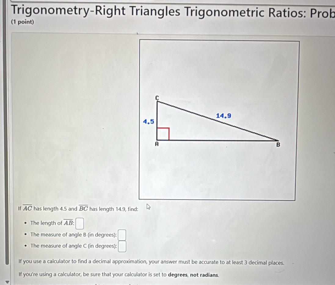 Trigonometry-Right Triangles Trigonometric Ratios: Prob 
(1 point)
C
14.9
4.5
A
B
If overline AC has length 4.5 and overline BC has length 14.9, find: 
The length of overline AB : 
The measure of angle B (in degrees): 
The measure of angle C (in degrees): □ 
If you use a calculator to find a decimal approximation, your answer must be accurate to at least 3 decimal places. 
If you're using a calculator, be sure that your calculator is set to degrees, not radians.