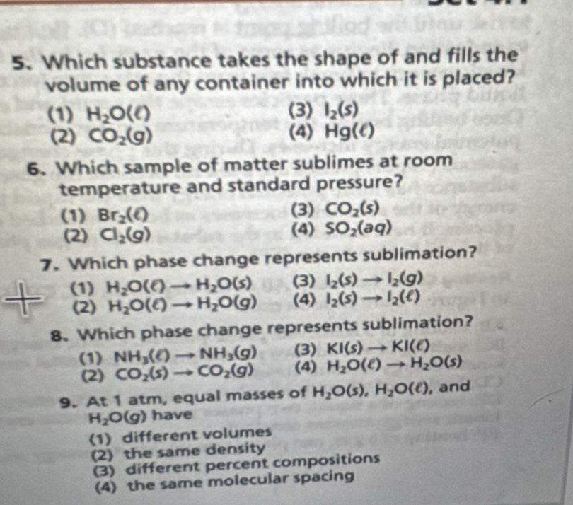 Which substance takes the shape of and fills the
volume of any container into which it is placed?
(1) H_2O(e) (3) I_2(s)
(2) CO_2(g) (4) Hg(ell )
6. Which sample of matter sublimes at room
temperature and standard pressure?
(1) Br_2(ell ) (3) CO_2(s)
(2) Cl_2(g) (4) SO_2(aq)
7. Which phase change represents sublimation?
(1) H_2O(e)to H_2O(s) (3) I_2(s)to I_2(g)
(2) H_2O(ell )to H_2O(g) (4) I_2(s)to I_2(ell )
8. Which phase change represents sublimation?
(1) NH_3(ell )to NH_3(g) (3) KI(s)to KI(ell )
(2) CO_2(s)to CO_2(g) (4) H_2O(ell )to H_2O(s)
9. At 1 atm, equal masses of H_2O(s), H_2O(e) , and
H_2O(g) have
(1) different volumes
(2) the same density
(3) different percent compositions
(4) the same molecular spacing