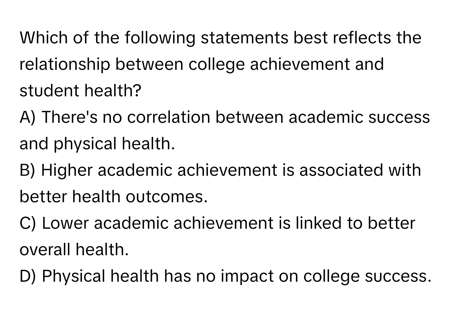 Which of the following statements best reflects the relationship between college achievement and student health?

A) There's no correlation between academic success and physical health.
B) Higher academic achievement is associated with better health outcomes.
C) Lower academic achievement is linked to better overall health.
D) Physical health has no impact on college success.