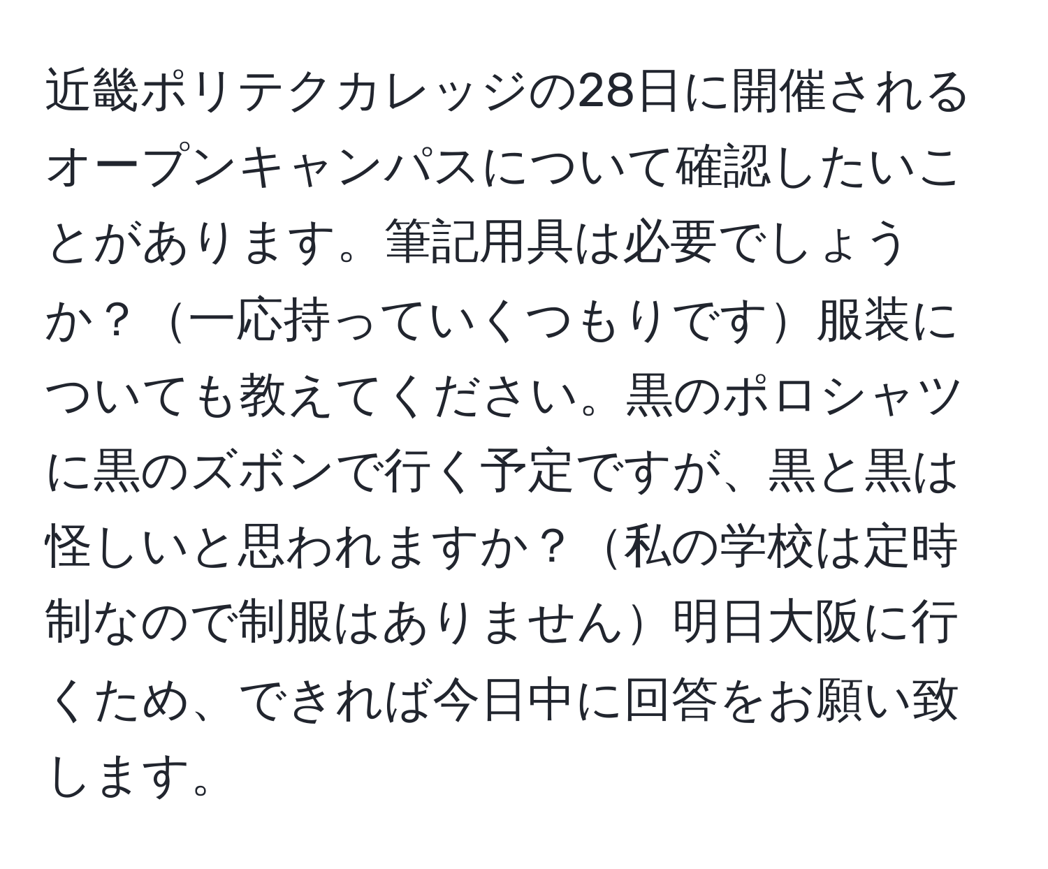 近畿ポリテクカレッジの28日に開催されるオープンキャンパスについて確認したいことがあります。筆記用具は必要でしょうか？一応持っていくつもりです服装についても教えてください。黒のポロシャツに黒のズボンで行く予定ですが、黒と黒は怪しいと思われますか？私の学校は定時制なので制服はありません明日大阪に行くため、できれば今日中に回答をお願い致します。