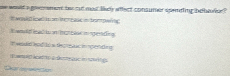 ow would a goverment far out med ley affect consumer spending betautor "
It woud lead to an increase in borrowing
it would lead to an increase in spending
t would ead to a decrase in spending
It would lead to a decrease in savings
Cear my selecction