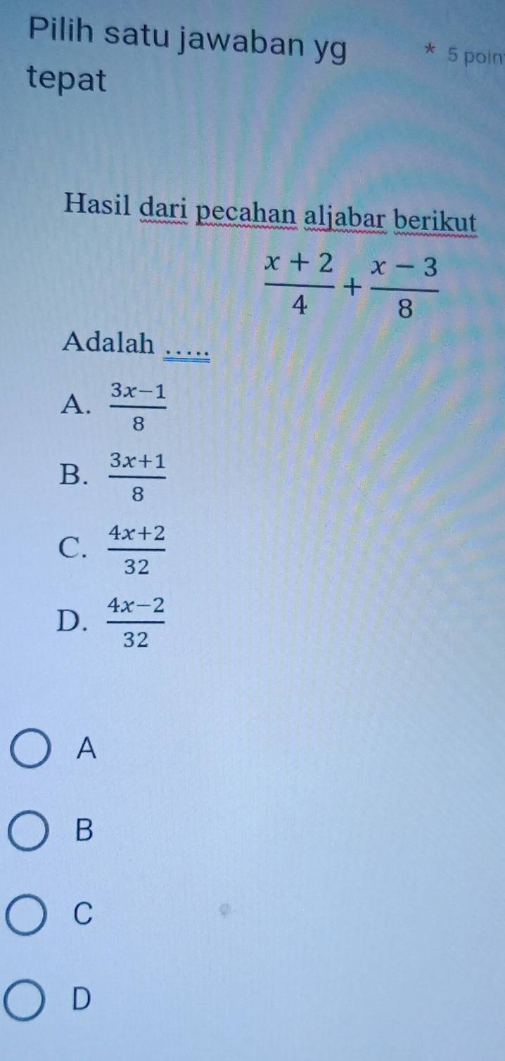 Pilih satu jawaban yg * 5 poin
tepat
Hasil dari pecahan aljabar berikut
 (x+2)/4 + (x-3)/8 
Adalah
_
A.  (3x-1)/8 
B.  (3x+1)/8 
C.  (4x+2)/32 
D.  (4x-2)/32 
A
B
C
D