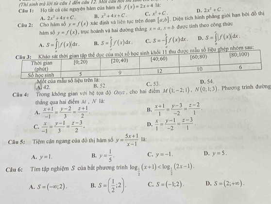 Thị sinh trả lời từ cầu 1 đến cầu 12. Mỗi câu hồi m 
Câu 1: Họ tất cả các nguyên hàm của hàm số f(x)=2x+4 là:
A. 2x^2+4x+C. B. x^2+4x+C. C. x^2+C. D. 2x^2+C.
Câu 2: Cho hàm số y=f(x) xác định và liên tục trên đoạn [a;b]. Diện tích hình phẳng giới hạn bởi đồ thị
hàm số y=f(x) , trục hoành và hai đường thắng x=a,x=b được tính theo công thức
A. S=∈tlimits '|f(x)|dx. B. S=∈tlimits _a^(bf(x)dx. C. S=-∈tlimits _a^bf(x)dx. D. S=∈tlimits _k^a|f(x)|dx.
liệu ghép nhóm sau:
Mốt của mẫu số liệu trê
A. 42. B. 52. C. 53 D. 54.
Câu 4: Trong không gian với hệ tọa độ Oxyz, cho hai điểm M(1;-2;1),N(0;1;3). Phương trình đường
thẳng qua hai điểm M , N là:
A. frac x+1)-1= (y-2)/3 = (z+1)/2 .
B.  (x+1)/1 = (y-3)/-2 = (z-2)/1 .
D.
C.  x/-1 = (y-1)/3 = (z-3)/2 .  x/1 = (y-1)/-2 = (z-3)/1 .
Câu 5: Tiệm cận ngang của đồ thị hàm số y= (5x+1)/x-1  là:
A. y=1. B. y= 1/5 . C. y=-1. D. y=5.
Câu 6: Tìm tập nghiệm S của bất phương trình log _ 1/2 (x+1)
A. S=(-∈fty ;2). B. S=( 1/2 ;2). C. S=(-1;2). D. S=(2;+∈fty ).