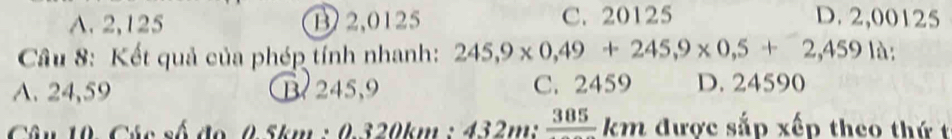 A. 2,125 B 2,0125 C. 20125 D. 2,00125
Câu 8: Kết quả của phép tính nhanh: 245,9* 0,49+245,9* 0,5+2,4591lambda
A. 24,59 B 245,9 C. 2459 D. 24590
Câu 10. Các số đo 0.5km : 0.320km : 432m : _ 385 km được sắp xếp theo thứ t