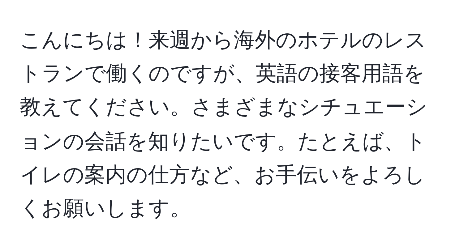 こんにちは！来週から海外のホテルのレストランで働くのですが、英語の接客用語を教えてください。さまざまなシチュエーションの会話を知りたいです。たとえば、トイレの案内の仕方など、お手伝いをよろしくお願いします。