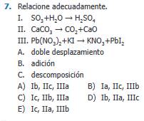 Relacione adecuadamente.
I. SO_3+H_2Oto H_2SO_4
II. CaCO_3to CO_2+CaO
III. Pb(NO_3)_2+KIto KNO_3+PbI_2
A. doble desplazamiento
B. adición
C. descomposición
A) Ib, IIc, IIIa B) Ia, IIc, IIIb
C) Ic, IIb, IIIa D) Ib, IIa, IIIc
E) Ic, IIa, IIIb