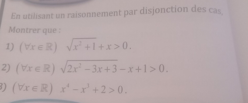 En utilisant un raisonnement par disjonction des cas, 
Montrer que : 
1) (forall x∈ R) sqrt(x^2+1)+x>0. 
2) (forall x∈ R)sqrt(2x^2-3x+3)-x+1>0. 
3) (forall x∈ R)x^4-x^3+2>0.