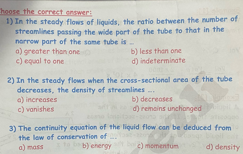 Choose the correct answer:
1)In the steady flows of liquids, the ratio between the number of
streamlines passing the wide part of the tube to that in the
narrow part of the same tube is ...
a) greater than one b) less than one
c) equal to one d) indeterminate
2)In the steady flows when the cross-sectional area of the tube
decreases, the density of streamlines ....
a) increases b) decreases
c) vanishes d) remains unchanged
3) The continuity equation of the liquid flow can be deduced from
the law of conservation of ....
a) mass b) energy c) momentum d) density