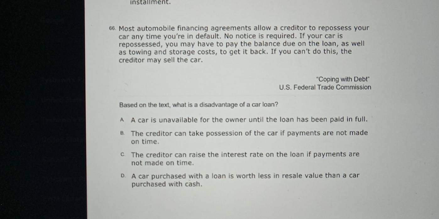 installment.
66. Most automobile financing agreements allow a creditor to repossess your
car any time you’re in default. No notice is required. If your car is
repossessed, you may have to pay the balance due on the loan, as well
as towing and storage costs, to get it back. If you can’t do this, the
creditor may sell the car.
''Coping with Debt''
U.S. Federal Trade Commission
Based on the text, what is a disadvantage of a car loan?
A A car is unavailable for the owner until the loan has been paid in full.
B. The creditor can take possession of the car if payments are not made
on time.
c. The creditor can raise the interest rate on the loan if payments are
not made on time.
D. A car purchased with a loan is worth less in resale value than a car
purchased with cash.