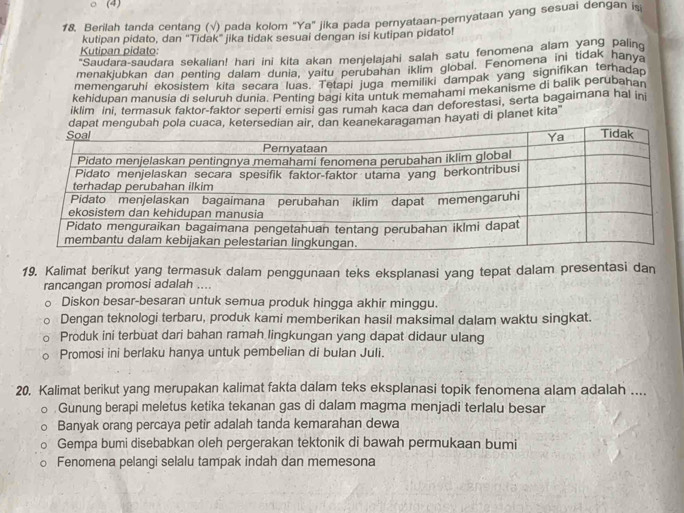 (4)
18, Berilah tanda centang (√) pada kolom 'Ya" jika pada pernyataan-pernyataan yang sesuai dengan i
kutipan pidato, dan “Tidak” jika tidak sesuai dengan isi kutipan pidato!
Kutipan pidato:
"Saudara-saudara sekalian! hari ini kita akan menjelajahi salah satu fenomena alam yang paling
menakjubkan dan penting dalam dunia, yaitu perubahan iklim global. Fenomena in tidak hanya
memengaruhi ekosistem kita secara luas. Tetapi juga memiliki dampak yang signifikan terhadap
kehidupan manusia di seluruh dunia. Penting bagi kita untuk memahami mekanisme di balik perubahan
iklim ini, termasuk faktor-faktor seperti emisi gas rumah kaca dan deforestasi, serta bagaimana hal ini
dapat mengubah pola cuaca, ketersedian air, dan keanekaragaman hayati di planet kita"
19. Kalimat berikut yang termasuk dalam penggunaan teks eksplanasi yang tepat dalam presentasi dan
rancangan promosi adalah ....
Diskon besar-besaran untuk semua produk hingga akhir minggu.
Dengan teknologi terbaru, produk kami memberikan hasil maksimal dalam waktu singkat.
Produk ini terbuat dari bahan ramah lingkungan yang dapat didaur ulang
Promosi ini berlaku hanya untuk pembelian di bulan Juli.
20. Kalimat berikut yang merupakan kalimat fakta dalam teks eksplanasi topik fenomena alam adalah ....
Gunung berapi meletus ketika tekanan gas di dalam magma menjadi terlalu besar
Banyak orang percaya petir adalah tanda kemarahan dewa
Gempa bumi disebabkan oleh pergerakan tektonik di bawah permukaan bumi
Fenomena pelangi selalu tampak indah dan memesona