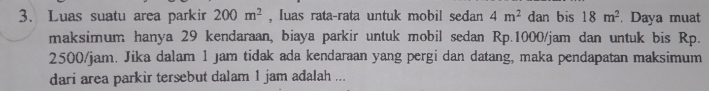Luas suatu area parkir 200m^2 , luas rata-rata untuk mobil sedan 4m^2 dan bis 18m^2. Daya muat 
maksimum hanya 29 kendaraan, biaya parkir untuk mobil sedan Rp.1000/jam dan untuk bis Rp.
2500/jam. Jika dalam 1 jam tidak ada kendaraan yang pergi dan datang, maka pendapatan maksimum 
dari area parkir tersebut dalam 1 jam adalah ...