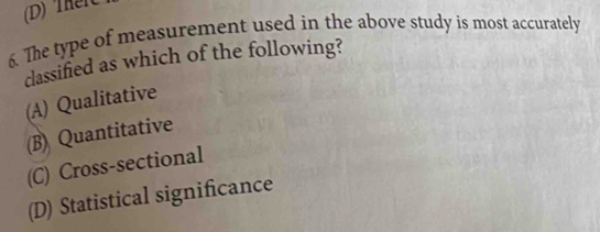 (D)TheiC
6. The type of measurement used in the above study is most accurately
classified as which of the following?
(A) Qualitative
(B) Quantitative
(C) Cross-sectional
(D) Statistical significance