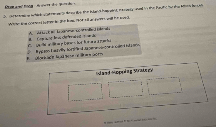 Drag and Drop - Answer the question.
5. Determine which statements describe the island-hopping strategy used in the Pacific by the Allied forces.
Write the correct letter in the box. Not all answers will be used.
A. Attack all Japanese-controlled islands
B. Capture less defended islands
C. Build military bases for future attacks
D. Bypass heavily fortified Japanese-controlled islands
E. Blockade Japanese military ports
Island-Hopping Strategy
All tighty iuserzed © 2024 Lowmah Educilior LLC