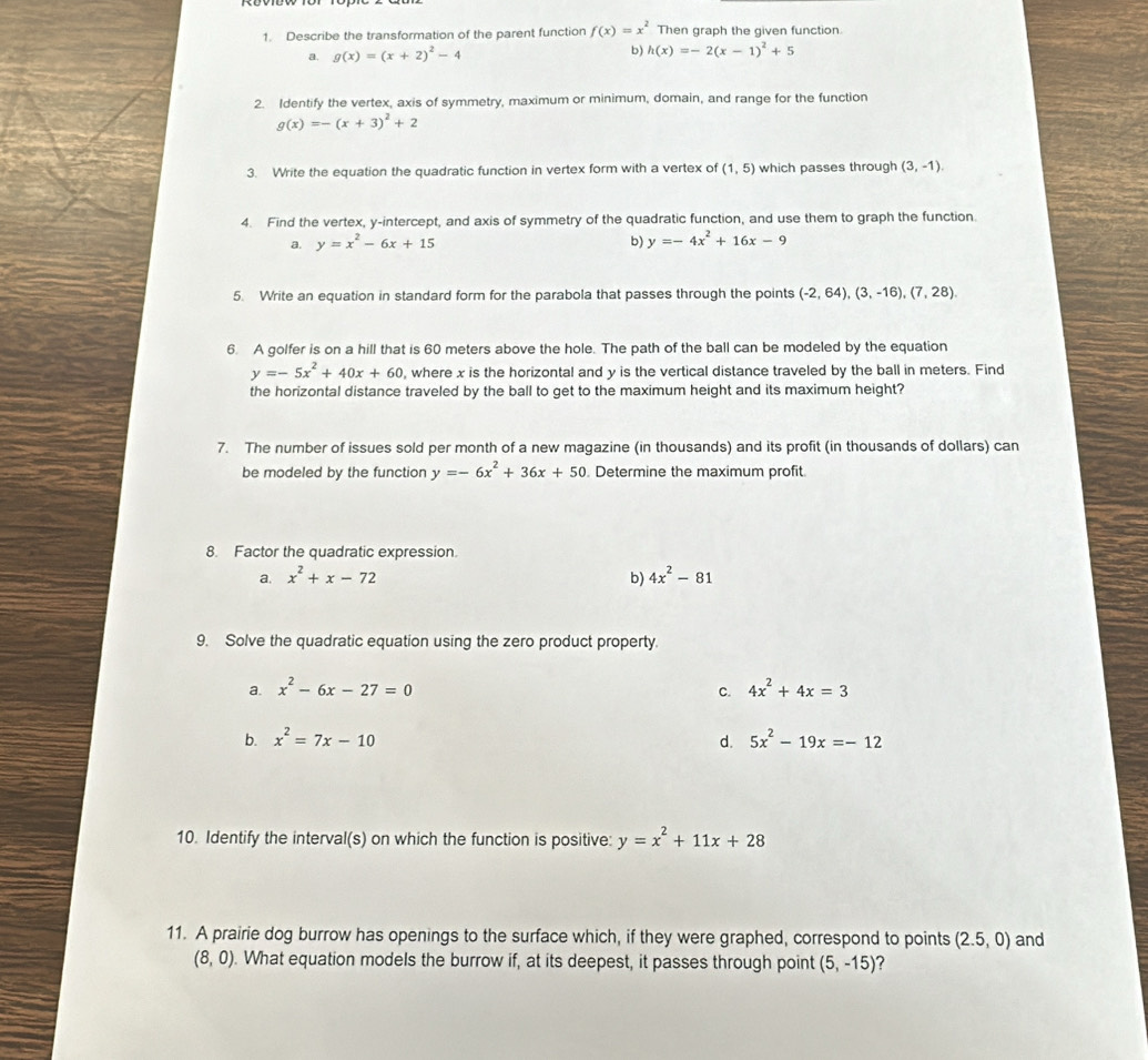 Describe the transformation of the parent function f(x)=x^2 Then graph the given function
a. g(x)=(x+2)^2-4 b) h(x)=-2(x-1)^2+5
2. Identify the vertex, axis of symmetry, maximum or minimum, domain, and range for the function
g(x)=-(x+3)^2+2
3. Write the equation the quadratic function in vertex form with a vertex of (1,5) which passes through (3,-1).
4. Find the vertex, y-intercept, and axis of symmetry of the quadratic function, and use them to graph the function.
a. y=x^2-6x+15 b) y=-4x^2+16x-9
5. Write an equation in standard form for the parabola that passes through the points (-2,64),(3,-16),(7,28),
6. A golfer is on a hill that is 60 meters above the hole. The path of the ball can be modeled by the equation
y=-5x^2+40x+60 , where x is the horizontal and y is the vertical distance traveled by the ball in meters. Find
the horizontal distance traveled by the ball to get to the maximum height and its maximum height?
7. The number of issues sold per month of a new magazine (in thousands) and its profit (in thousands of dollars) can
be modeled by the function y=-6x^2+36x+50. Determine the maximum profit
8. Factor the quadratic expression.
a. x^2+x-72 b) 4x^2-81
9. Solve the quadratic equation using the zero product property.
a. x^2-6x-27=0 c. 4x^2+4x=3
b. x^2=7x-10 d. 5x^2-19x=-12
10. Identify the interval(s) on which the function is positive: y=x^2+11x+28
11. A prairie dog burrow has openings to the surface which, if they were graphed, correspond to points (2.5,0) and
(8,0). What equation models the burrow if, at its deepest, it passes through point (5,-15)