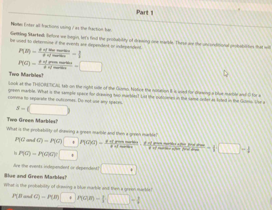Note: Enter all fractions using / as the fraction bar. 
Getting Started: Before we begin, let's find the probability of drawing one marble. These are the unconditional probabilities that will 
be used to determine if the events are dependent or independent.
P(B)= phi ofthemartics/phi ofmartics = 2/3 
P(G)= phi ofgreenmartdes/phi ufmarthes =□
Two Marbles? 
Look at the THEORETICAL tab on the right side of the Gizmo. Notice the notation B is used for drawing a blue marble and G for a 
green marble. What is the sample space for drawing two marbles? List the outcomes in the same order as listed in the Gizmo. Use a 
comma to separate the outcomes. Do not use any spaces.
S= □ 
Two Green Marbles? 
What is the probability of drawing a green marble and then a green marble? P(GandG)=P(G)□ Rightarrow P(G|G)= phi ofgremmartics/phi ofmartivs ·  phi ofgrenmarticsaftrative/phi ofmartintinut  - 1/3 · □ - 1/9 
Is P(G)=P(G|G)?□ ·
Are the events independent or dependent? □°
Blue and Green Marbles? 
What is the probability of drawing a blue marble and then a green marble?
P(BandG)=P(B)□ P(G|B)= 2/3 · □ - 2/9 