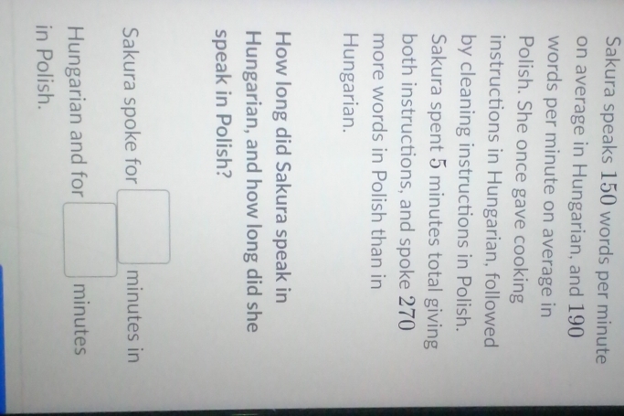 Sakura speaks 150 words per minute
on average in Hungarian, and 190
words per minute on average in 
Polish. She once gave cooking 
instructions in Hungarian, followed 
by cleaning instructions in Polish. 
Sakura spent 5 minutes total giving 
both instructions, and spoke 270
more words in Polish than in 
Hungarian. 
How long did Sakura speak in 
Hungarian, and how long did she 
speak in Polish? 
Sakura spoke for minutes in 
Hungarian and for minutes
in Polish.