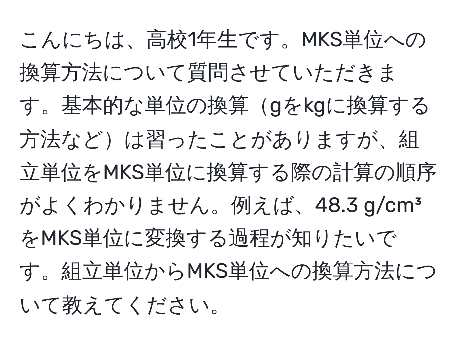 こんにちは、高校1年生です。MKS単位への換算方法について質問させていただきます。基本的な単位の換算gをkgに換算する方法などは習ったことがありますが、組立単位をMKS単位に換算する際の計算の順序がよくわかりません。例えば、48.3 g/cm³をMKS単位に変換する過程が知りたいです。組立単位からMKS単位への換算方法について教えてください。