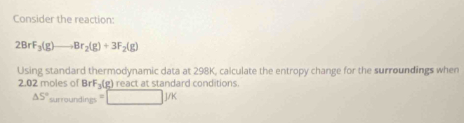 Consider the reaction:
2BrF_3(g)to Br_2(g)+3F_2(g)
Using standard thermodynamic data at 298K, calculate the entropy change for the surroundings when
2.02 moles of Br F_3(g) react at standard conditions.
△ S°surroundings=□ J/K