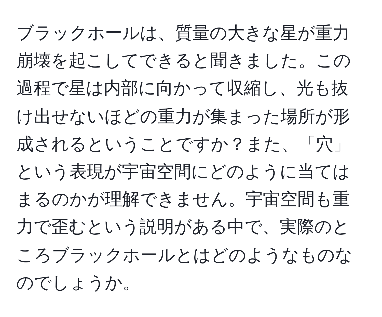 ブラックホールは、質量の大きな星が重力崩壊を起こしてできると聞きました。この過程で星は内部に向かって収縮し、光も抜け出せないほどの重力が集まった場所が形成されるということですか？また、「穴」という表現が宇宙空間にどのように当てはまるのかが理解できません。宇宙空間も重力で歪むという説明がある中で、実際のところブラックホールとはどのようなものなのでしょうか。