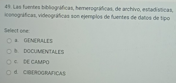 Las fuentes bibliográficas, hemerográficas, de archivo, estadísticas,
iconográficas, videográficas son ejemplos de fuentes de datos de tipo
Select one:
a. GENERALES
b. DOCUMENTALES
c. DE CAMPO
d. CIBEROGRAFICAS